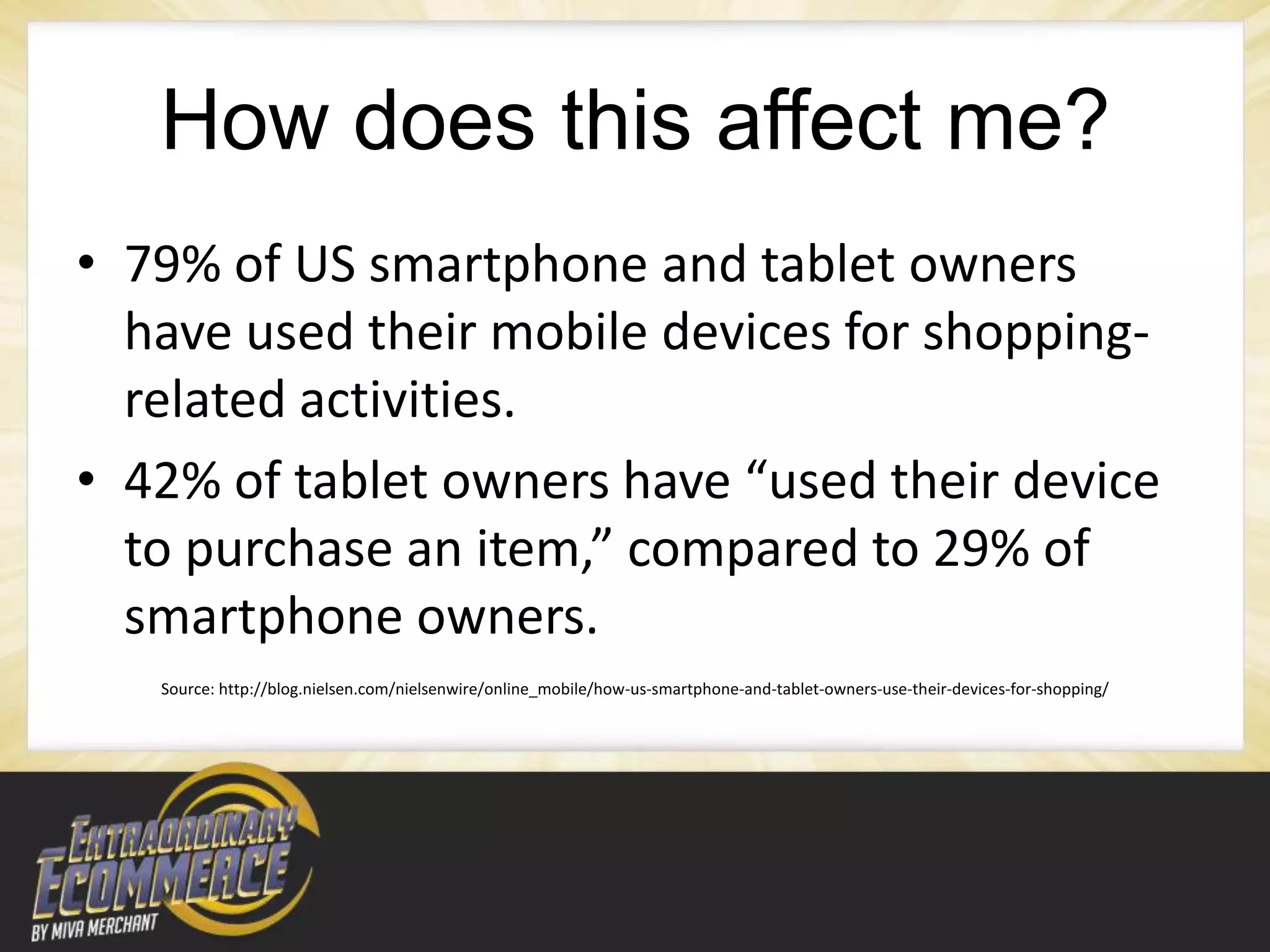 How does this affect me?
• 79% of US smartphone and tablet owners
  have used their mobile devices for shopping-
  related activities.
• 42% of tablet owners have “used their device
  to purchase an item,” compared to 29% of
  smartphone owners.
   Source: http://blog.nielsen.com/nielsenwire/online_mobile/how-us-smartphone-and-tablet-owners-use-their-devices-for-shopping/
 