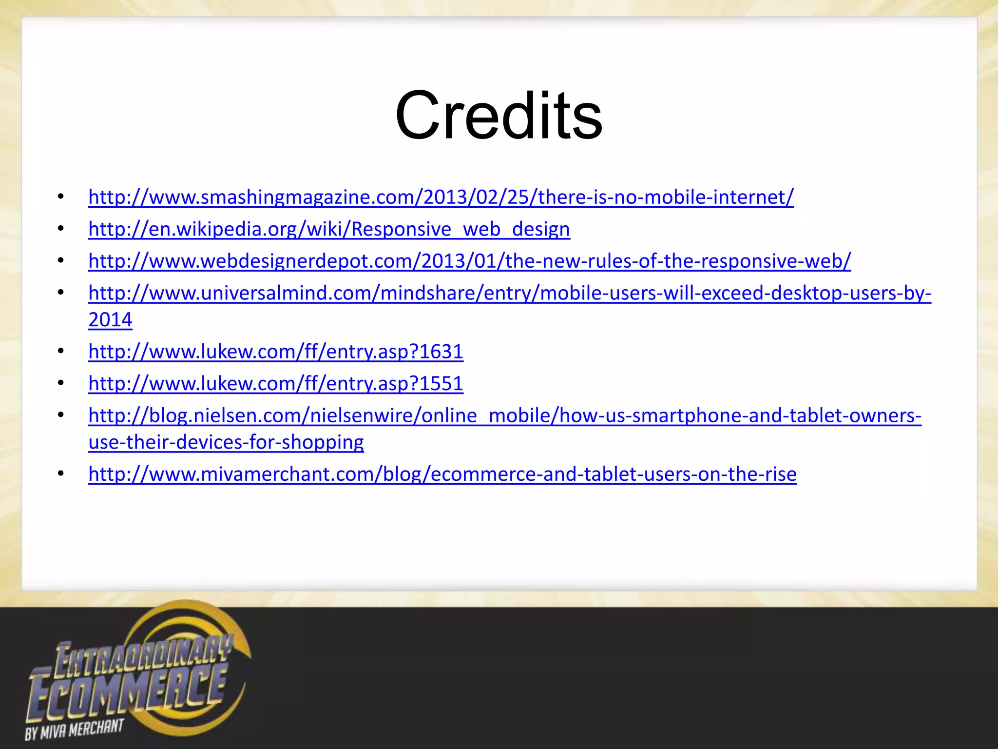 Credits
•   http://www.smashingmagazine.com/2013/02/25/there-is-no-mobile-internet/
•   http://en.wikipedia.org/wiki/Responsive_web_design
•   http://www.webdesignerdepot.com/2013/01/the-new-rules-of-the-responsive-web/
•   http://www.universalmind.com/mindshare/entry/mobile-users-will-exceed-desktop-users-by-
    2014
•   http://www.lukew.com/ff/entry.asp?1631
•   http://www.lukew.com/ff/entry.asp?1551
•   http://blog.nielsen.com/nielsenwire/online_mobile/how-us-smartphone-and-tablet-owners-
    use-their-devices-for-shopping
•   http://www.mivamerchant.com/blog/ecommerce-and-tablet-users-on-the-rise
 