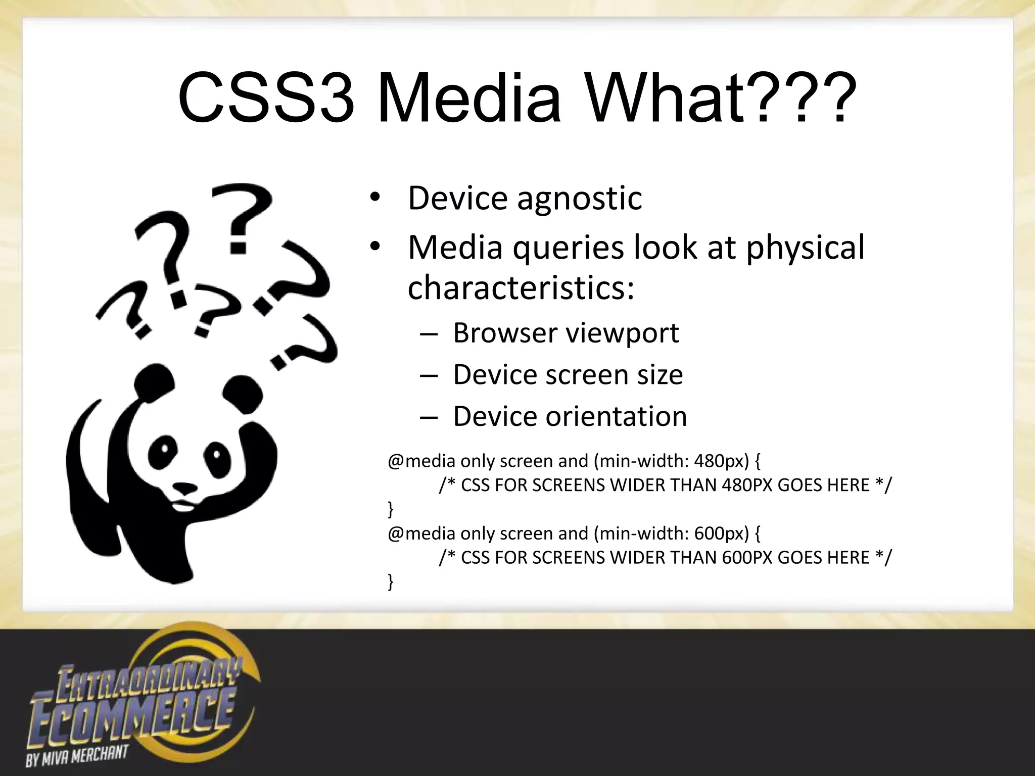 CSS3 Media What???
     • Device agnostic
     • Media queries look at physical
       characteristics:
         – Browser viewport
         – Device screen size
         – Device orientation
      @media only screen and (min-width: 480px) {
          /* CSS FOR SCREENS WIDER THAN 480PX GOES HERE */
      }
      @media only screen and (min-width: 600px) {
          /* CSS FOR SCREENS WIDER THAN 600PX GOES HERE */
      }
 