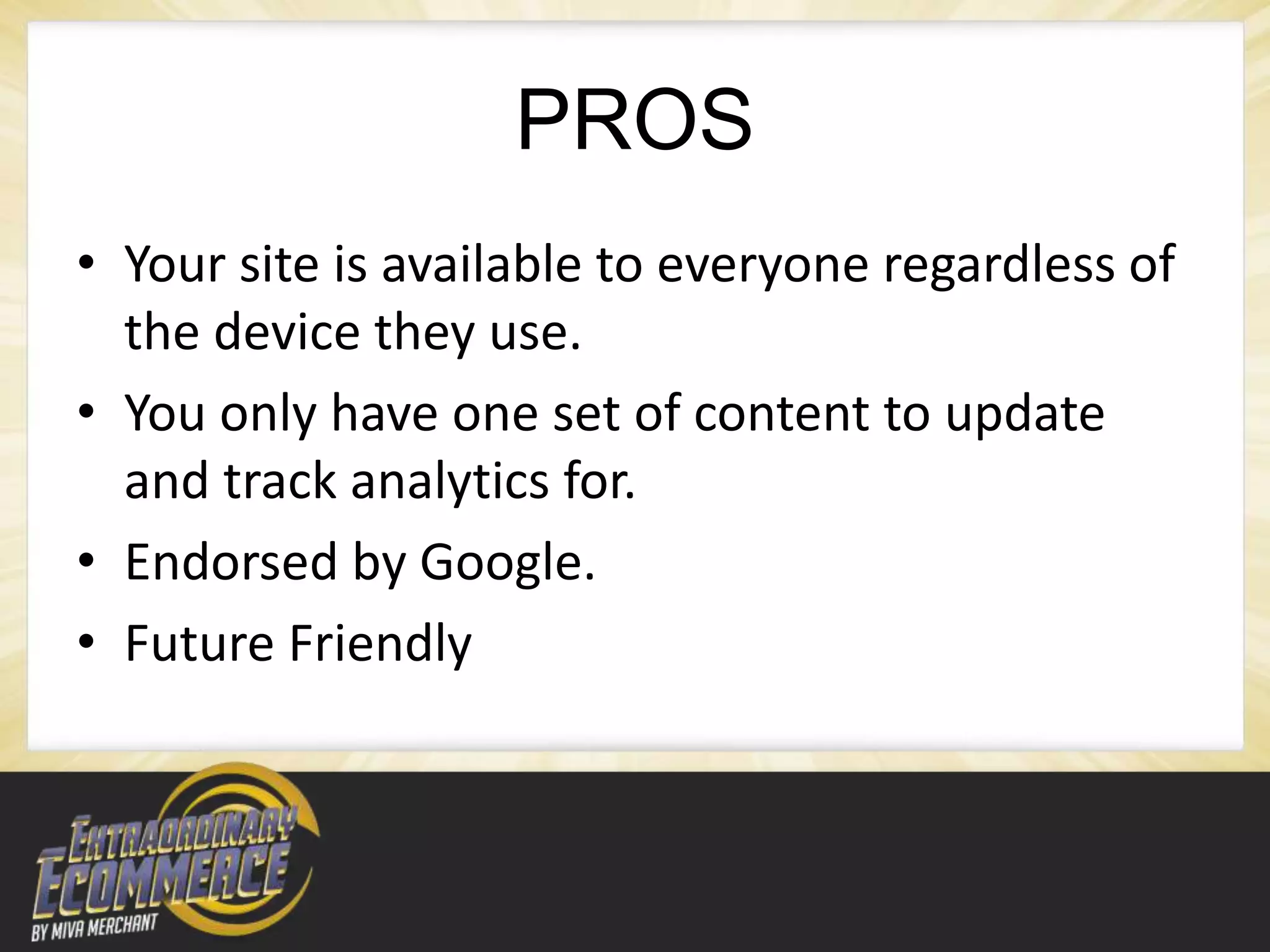 PROS
• Your site is available to everyone regardless of
  the device they use.
• You only have one set of content to update
  and track analytics for.
• Endorsed by Google.
• Future Friendly
 