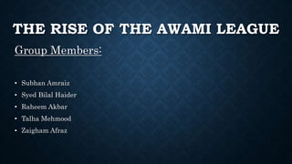 THE RISE OF THE AWAMI LEAGUE
Group Members:
• Subhan Amraiz
• Syed Bilal Haider
• Raheem Akbar
• Talha Mehmood
• Zaigham Afraz
 