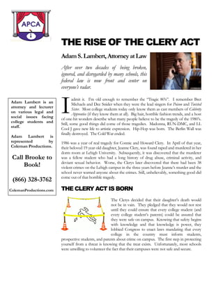 THE RISE OF THE CLERY ACT 
Adam S. Lambert, Attorney at Law 
After over two decades of being broken, ignored, and disregarded by many schools, this federal law is now front and center on everyone’s radar. 
admit it. I’m old enough to remember the “Tragic 80’s”. I remember Bret Michaels and Dee Snider when they were the lead singers for Poison and Twisted Sister. Most college students today only know them as cast members of Celebrity Apprentice (if they know them at all). Big hair, horrible fashion trends, and a host of one-hit wonders describe what many people believe to be the tragedy of the 1980’s. Still, some good things did come of those tragedies. Madonna, RUN-DMC, and LL Cool J gave new life to artistic expression. Hip-Hop was born. The Berlin Wall was finally destroyed. The Cold War ended. 
1986 was a year of real tragedy for Connie and Howard Clery. In April of that year, their beloved 19 year old daughter, Jeanne Clery, was found raped and murdered in her dorm room at Lehigh University. Subsequently, it was discovered that the murderer was a fellow student who had a long history of drug abuse, criminal activity, and deviant sexual behavior. Worse, the Clerys later discovered that there had been 38 violent crimes on the Lehigh campus in the three years before Jeanne’s murder and the school never warned anyone about the crimes. Still, unbelievably, something good did come out of that horrible tragedy. 
THE CLERY ACT IS BORN 
The Clerys decided that their daughter’s death would not be in vain. They pledged that they would not rest until they could ensure that every college student (and every college student’s parents) could be assured that they were safe on campus. Knowing that safety begins with knowledge and that knowledge is power, they lobbied Congress to enact laws mandating that every college in the country must inform students, prospective students, and parents about crime on campus. The first step in protecting yourself from a threat is knowing that the treat exists. Unfortunately, most schools were unwilling to volunteer the fact that their campuses were not safe and secure. 
I 
Adam Lambert is an attorney and lecturer on various legal and social issues facing college students and staff. 
Adam Lambert is represented by Coleman Productions. 
Call Brooke to Book! 
(866) 328-3762 
ColemanProductions.com 
 
