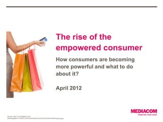 The rise of the
                                                         empowered consumer
                                                         How consumers are becoming
                                                         more powerful and what to do
                                                         about it?

                                                         April 2012




Source: http://1.bp.blogspot.com/-
8A6t3KbfgWA/T1oI8UG1c4I/AAAAAAAAFEc/4a73b7jmCN0/s1600/shopping.jpg
 
