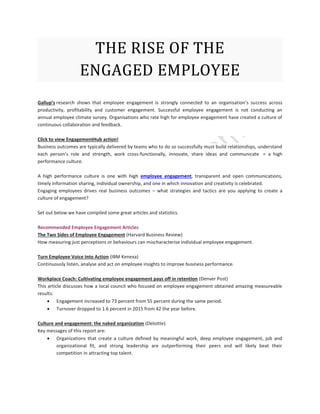 THE RISE OF THE
ENGAGED EMPLOYEE
Gallup’s research shows that employee engagement is strongly connected to an organisation’s success across
productivity, profitability and customer engagement. Successful employee engagement is not conducting an
annual employee climate survey. Organisations who rate high for employee engagement have created a culture of
continuous collaboration and feedback.
Click to view EngagementHub action!
Business outcomes are typically delivered by teams who to do so successfully must build relationships, understand
each person’s role and strength, work cross-functionally, innovate, share ideas and communicate = a high
performance culture.
A high performance culture is one with high employee engagement, transparent and open communications,
timely information sharing, individual ownership, and one in which innovation and creativity is celebrated.
Engaging employees drives real business outcomes – what strategies and tactics are you applying to create a
culture of engagement?
Set out below we have compiled some great articles and statistics.
Recommended Employee Engagement Articles
The Two Sides of Employee Engagement (Harvard Business Review)
How measuring just perceptions or behaviours can mischaracterise individual employee engagement.
Turn Employee Voice Into Action (IBM Kenexa)
Continuously listen, analyse and act on employee insights to improve business performance.
Workplace Coach: Cultivating employee engagement pays off in retention (Denver Post)
This article discusses how a local council who focused on employee engagement obtained amazing measureable
results:
 Engagement increased to 73 percent from 55 percent during the same period.
 Turnover dropped to 1.6 percent in 2015 from 42 the year before.
Culture and engagement: the naked organization (Deloitte)
Key messages of this report are:
 Organizations that create a culture defined by meaningful work, deep employee engagement, job and
organizational fit, and strong leadership are outperforming their peers and will likely beat their
competition in attracting top talent.
 