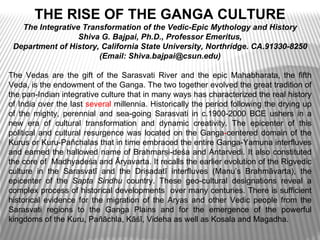 THE RISE OF THE GANGA CULTURE
   The Integrative Transformation of the Vedic-Epic Mythology and History
                  Shiva G. Bajpai, Ph.D., Professor Emeritus,
 Department of History, California State University, Northridge. CA.91330-8250
                       (Email: Shiva.bajpai@csun.edu)

The Vedas are the gift of the Sarasvati River and the epic Mahabharata, the fifth
Veda, is the endowment of the Ganga. The two together evolved the great tradition of
the pan-Indian integrative culture that in many ways has characterized the real history
of India over the last several millennia. Historically the period following the drying up
of the mighty, perennial and sea-going Sarasvati in c.1900-2000 BCE ushers in a
new era of cultural transformation and dynamic creativity. The epicenter of this
political and cultural resurgence was located on the Ganga-centered domain of the
Kurus or Kuru-Pañchalas that in time embraced the entire Ganga-Yamuna interfluves
and earned the hallowed name of Brahmarṣi-deśa and Antarvedi. It also constituted
the core of Madhyadeśa and Āryavarta. It recalls the earlier evolution of the Rigvedic
culture in the Sarasvatī and the Driṣadatī interfluves (Manu’s Brahmãvarta), the
epicenter of the Sapta Sindhu country. These geo-cultural designations reveal a
complex process of historical developments over many centuries. There is sufficient
historical evidence for the migration of the Aryas and other Vedic people from the
Sarasvati regions to the Ganga Plains and for the emergence of the powerful
kingdoms of the Kuru, Pañāchla, Kāśī, Videha as well as Kosala and Magadha.
 