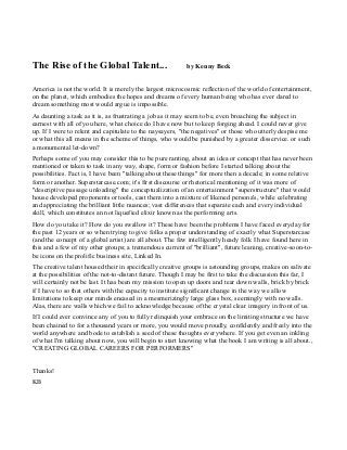 The Rise of the Global Talent... by Kenny Beck
America is not the world. It is merely the largest microcosmic reflection of the world of entertainment,
on the planet, which embodies the hopes and dreams of every human being who has ever dared to
dream something most would argue is impossible.
As daunting a task as it is, as frustrating a job as it may seem to be, even broaching the subject in
earnest with all of you here, what choice do I have now but to keep forging ahead. I could never give
up. If I were to relent and capitulate to the naysayers, "the negatives" or those who utterly despise me
or what this all means in the scheme of things, who would be punished by a greater disservice. or such
a monumental let-down?
Perhaps some of you may consider this to be pure ranting, about an idea or concept that has never been
mentioned or taken to task in any way, shape, form or fashion before I started talking about the
possibilities. Fact is, I have been "talking about these things" for more then a decade; in some relative
form or another. Superstarcase.com; it's first discourse or rhetorical mentioning of it was more of
"descriptive passage unloading" the conceptualization of an entertainment "superstructure" that would
house developed proponents or tools, cast them into a mixture of likened persona's, while celebrating
and appreciating the brilliant little nuances; vast differences that separate each and every individual
skill, which constitutes an not liquefied elixir known as the performing arts.
How do you take it? How do you swallow it? These have been the problems I have faced everyday for
the past 12 years or so when trying to give folks a proper understanding of exactly what Superstarcase
(and the concept of a global artist) are all about. The few intelligently heady folk I have found here in
this and a few of my other groups; a tremendous current of "brilliant", future leaning, creative-soon-to-
be icons on the prolific business site, Linked In.
The creative talent housed their in specifically creative groups is astounding groups, makes on salivate
at the possibilities of the not-to-distant future. Though I may be first to take the discussion this far, I
will certainly not be last. It has been my mission to open up doors and tear down walls, brick by brick
if I have to so that others with the capacity to institute significant change in the way we allow
limitations to keep our minds encased in a mesmerizingly large glass box, seemingly with no walls.
Alas, there are walls which we fail to acknowledge because of the crystal clear imagery in front of us.
If I could ever convince any of you to fully relinquish your embrace on the limiting structure we have
been chained to for a thousand years or more, you would move proudly, confidently and freely into the
world anywhere and bode to establish a seed of these thoughts everywhere. If you get even an inkling
of what I'm talking about now, you will begin to start knowing what the book I am writing is all about.,
"CREATING GLOBAL CAREERS FOR PERFORMERS"
Thanks!
KB
 
