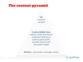 The content pyramid


                        TLC:
                      Premium
                      Content



               Creative Middle Class:
             creative minds with decent
               production facilities to
                produce good quality
                sharable content with
                 reasonable budget


       Netizens : Low quality, no budget content
 