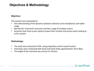 Objectives & Methodology


 Objectives:

 The research was conducted to:
 • Aid understanding of the dynamics between television and smartphones and tablet
    usage
 • Identify the ‘immersed’ consumer and their usage of multiple screens
 • Ascertain how these screen options impact their mindset and actions when looking at
    or for content


 Methodology:

 •   The study was conducted in KSA using proprietary online research panel
 •   Interviews were conducted with Saudi and Expat Arabs aged between 18 to 40yrs
 •   The length of the interview was around 15 minutes
 