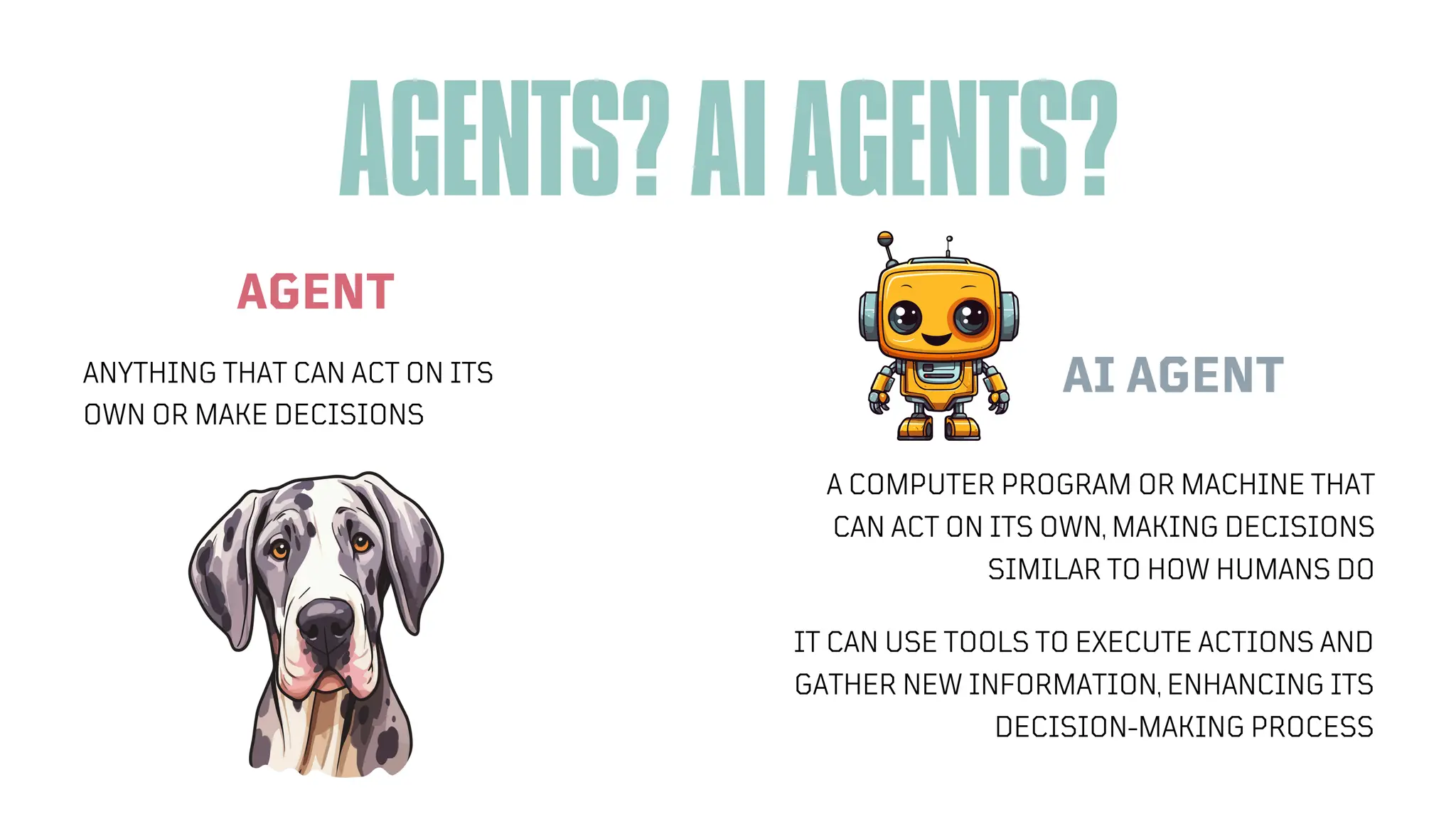 AGENTS?AIAGENTS?
AGENT
ANYTHING THAT CAN ACT ON ITS
OWN OR MAKE DECISIONS
A COMPUTER PROGRAM OR MACHINE THAT
CAN ACT ON ITS OWN, MAKING DECISIONS
SIMILAR TO HOW HUMANS DO
AI AGENT
IT CAN USE TOOLS TO EXECUTE ACTIONS AND
GATHER NEW INFORMATION, ENHANCING ITS
DECISION-MAKING PROCESS
 
