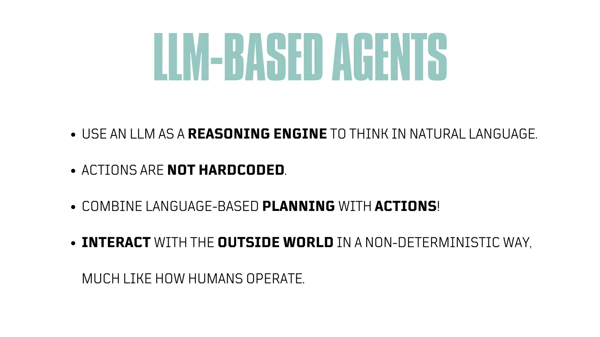 ARTIFICIAL INTELLIGENCE
LLM-BASEDAGENTS
USE AN LLM AS A REASONING ENGINE TO THINK IN NATURAL LANGUAGE.
ACTIONS ARE NOT HARDCODED.
COMBINE LANGUAGE-BASED PLANNING WITH ACTIONS!
INTERACT WITH THE OUTSIDE WORLD IN A NON-DETERMINISTIC WAY,
MUCH LIKE HOW HUMANS OPERATE.
 