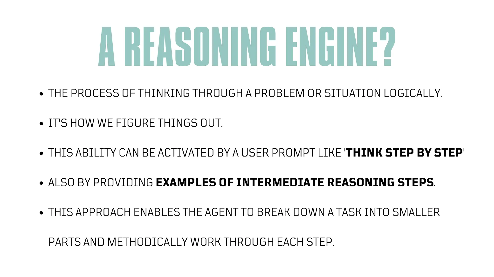 A REASONING ENGINE?
THE PROCESS OF THINKING THROUGH A PROBLEM OR SITUATION LOGICALLY.
IT'S HOW WE FIGURE THINGS OUT.
THIS ABILITY CAN BE ACTIVATED BY A USER PROMPT LIKE 'THINK STEP BY STEP'
ALSO BY PROVIDING EXAMPLES OF INTERMEDIATE REASONING STEPS.
THIS APPROACH ENABLES THE AGENT TO BREAK DOWN A TASK INTO SMALLER
PARTS AND METHODICALLY WORK THROUGH EACH STEP.
 