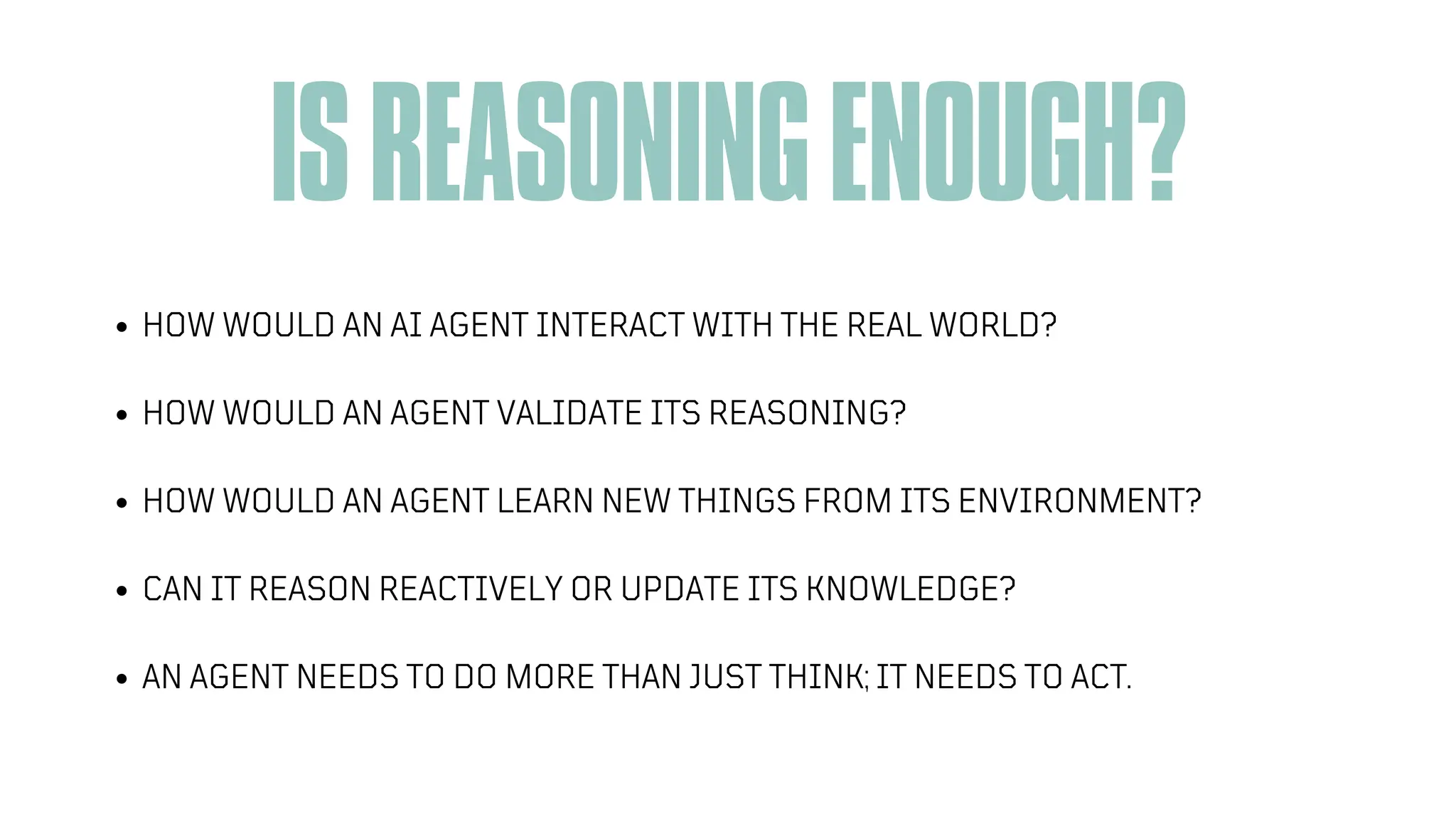 ISREASONINGENOUGH?
HOW WOULD AN AI AGENT INTERACT WITH THE REAL WORLD?
HOW WOULD AN AGENT VALIDATE ITS REASONING?
HOW WOULD AN AGENT LEARN NEW THINGS FROM ITS ENVIRONMENT?
CAN IT REASON REACTIVELY OR UPDATE ITS KNOWLEDGE?
AN AGENT NEEDS TO DO MORE THAN JUST THINK; IT NEEDS TO ACT.
 
