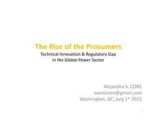 The Rise of the Prosumers
Technical Innovation & Regulatory Gap
in the Global Power Sector
Alejandro S. CORE
saenzcore@gmail.com
Washington, DC; July 1st 2015
1
 