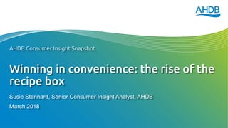 Winning in convenience: the rise of the
recipe box
Susie Stannard, Senior Consumer Insight Analyst, AHDB
March 2018
AHDB Consumer Insight Snapshot
 
