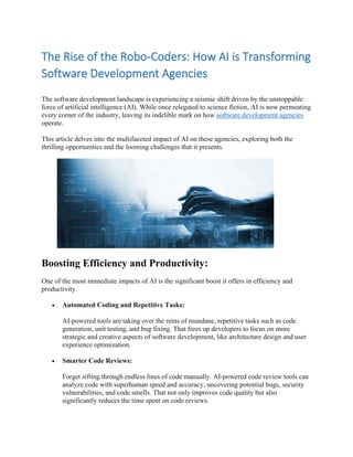 The Rise of the Robo-Coders: How AI is Transforming
Software Development Agencies
The software development landscape is experiencing a seismic shift driven by the unstoppable
force of artificial intelligence (AI). While once relegated to science fiction, AI is now permeating
every corner of the industry, leaving its indelible mark on how software development agencies
operate.
This article delves into the multifaceted impact of AI on these agencies, exploring both the
thrilling opportunities and the looming challenges that it presents.
Boosting Efficiency and Productivity:
One of the most immediate impacts of AI is the significant boost it offers in efficiency and
productivity.
• Automated Coding and Repetitive Tasks:
AI-powered tools are taking over the reins of mundane, repetitive tasks such as code
generation, unit testing, and bug fixing. That frees up developers to focus on more
strategic and creative aspects of software development, like architecture design and user
experience optimization.
• Smarter Code Reviews:
Forget sifting through endless lines of code manually. AI-powered code review tools can
analyze code with superhuman speed and accuracy, uncovering potential bugs, security
vulnerabilities, and code smells. That not only improves code quality but also
significantly reduces the time spent on code reviews.
 