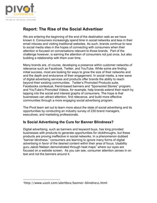 !




Report: The Rise of the Social Advertiser
We are entering the beginning of the end of the destination web as we have
known it. Consumers increasingly spend time in social networks and less in their
email inboxes and visiting traditional websites. As such, brands continue to race
to social media sites in the hopes of connecting with consumers when their
attention is focused on conversations relevant to those brands. Part of the
challenge however, is earning the attention of consumers not just once, but also
building a relationship with them over time.

Many brands are, of course, developing a presence within customer networks of
relevance such as Facebook, Twitter, and YouTube. While some are finding
initial success, most are looking for ways to grow the size of their networks and
and the depth and endurance of their engagement. In social media, a new wave
of digital advertising services and products offer brands the ability to reach
beyond their existing communities. Twitter’s Promoted Products suite,
Facebooks contextual, friend-based banners and “Sponsored Stories” program,
and YouTube’s Promoted Videos, for example, help brands extend their reach by
tapping into the social and interest graphs of consumers. The hope is that
businesses can attract attention, find relevance, and build more effective
communities through a more engaging social advertising program.

The Pivot team set out to learn more about the state of social advertising and its
opportunities by conducting an industry survey of 230 brand managers,
executives, and marketing professionals.

Is Social Advertising the Cure for Banner Blindness?
Digital advertising, such as banners and keyword buys, has long provided
businesses with products to generate opportunities for clickthroughs, but these
products are proving ineffective in social networks. In a phenomenon dubbed
“banner blindness,” consumers are learning to ignore many forms of digital
advertising in favor of the desired content within their area of focus. Usability
guru Jakob Nielsen demonstrated through heat maps1 where our eyes are
focused on a website screen. As you can see, consumer attention zeroes in on
text and not the banners around it.




!!!!!!!!!!!!!!!!!!!!!!!!!!!!!!!!!!!!!!!!!!!!!!!!!!!!!!!!
"http://www.useit.com/alertbox/banner-blindness.html!
 