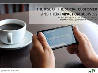 THE EVOLUTION OF SOCIAL BUSINESS
                        THE RISE OF THE SOCIAL CUSTOMER
                          AND THEIR IMPACT ON BUSINESS
                                   MICHAEL BRITO | SVP, SOCIAL BUSINESS PLANNING
                                      EDELMAN DIGITAL | @BRITOPIAN ON TWITTER




@BRITOPIAN ON TWITTER
 