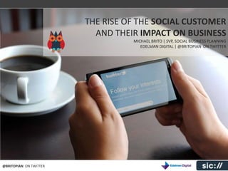 THE EVOLUTION OF SOCIAL BUSINESS
                        THE RISE OF THE SOCIAL CUSTOMER
                          AND THEIR IMPACT ON BUSINESS
                                   MICHAEL BRITO | SVP, SOCIAL BUSINESS PLANNING
                                      EDELMAN DIGITAL | @BRITOPIAN ON TWITTER




@BRITOPIAN ON TWITTER
 