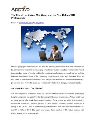 The Rise of the Virtual Workforce and the New Roles of HR
Professionals
Posted on February 13, 2012 by Maya Pillai




Massive geographic expansion and the need for specific professional skills and competencies
have driven many organizations to develop virtual teams that are spread across the world. Virtual
teams can be a group of people working for you in various locations or a single person working
flexi time from his/her home office. Managing virtual teams is easier said than done. Here we
take a look at how the rise of the virtual work force is cost effective and how the roles of the HR
professional have evolved to blend and complement with the ever changing workforce trends.

Are Virtual Workforces Cost Effective?

You must understand that virtual teams and virtual workforces are not a novel idea. It has been
there for some time, but recently, it has been accepted by many organizations. Virtual employees
are those people who work from remote locations. These people are either telecommuters,
outsourcers, contractors, business partners or work on-site. Forrester Research conducted a
survey in the US and China in 2009 showing that the virtual workforce will increase from 44%
in 2009 to 73% in 2012. The report also reveals that a number of US virtual workers will
© 2012 Apptivo Inc. All rights reserved.
 
