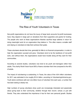 The Rise of Youth Volunteers in Texas
Non-profit organizations do not have the luxury of large bank accounts for-profit businesses
have; they depend in large part on donations from their supporters and grants for funding.
The people who work at these organizations likewise sacrifice large salaries in return for
doing meaningful work for an organization they believe in. This often means a smaller staff
and relying on volunteers to help them achieve their goals.
These volunteers devote their time, generally for little to no financial compensation, in order to
help the organization succeed and grow. Volunteers tend to be the backbone of non-profit
work, and without them, the organizations would have trouble doing all they want for their
communities.
According to several studies, volunteers now tend to be youth and teenagers rather than
adults. The charity World Vision found 56% of teens volunteer their time compared to the 46%
of adults.
The impact of volunteering is outstanding. In Texas, the value of the 4.64 million volunteers
for 2011 was estimated to be roughly $12.4 billion, according to VolunteeringinAmerica.gov.
Youth alone contribute well over one billion hours of volunteer time each year, a number that
has been seeing a steady rise.
High numbers of young volunteers show youth are increasingly interested and passionate
about giving back to their community, whether through their church, school, or just with
friends. They also understand the importance it has for their own personal growth. Studies

 