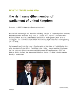 LIFESTYLE / POLITICS / SOCIAL MEDIA
the rishi sunak|the member of
parliament of united kingdom
October 24, 2022 - by admin - Leave a Comment
Rishi Sunak was brought into the world in 12 May 1980) is an English legislator who has
been Head of the Moderate Party since 24 October 2022. He was Chancellor of the
Exchequer from 2020 to 2022 and Boss Secretary to the Depository from 2019 to
2020.[2] He has been the Individual from Parliament (MP) for Richmond (Yorks) starting
around 2015.
Sunak was brought into the world in Southampton to guardians of Punjabi Indian drop
who relocated to England from East Africa in the 1960s. He was taught at Winchester
School, read way of thinking, governmental issues and financial matters (PPE) at
Lincoln School, Oxford, and acquired a MBA from Stanford College in California as a
Fulbright Researcher.
rishi sunak and
his wife
 