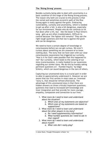 © Johan Roels, Thought Philosopher @ Roels’ Inn
	
The ‘Rising Strong’ process
13	
Besides curiosity being able to deal with uncertainty is a
basic condition of this stage of the Rising Strong process.
The reason why both are crucial to this process is that
the varied and sometimes eccentric path of the Rise
Strong again is really against-the-grain. Embracing
vulnerability, curiosity and uncertainty, which is needed
to get up after a fall, is also a bit dangerous, especially
for our environment. People who do not continue to lie
flat down after a hit, but – like the boxer in Paul Simon's
song – gets up are often troublemakers. Difficult to
control because "the fighter still remains!" They ask the
right tough questions and that too is against-the-grain
and can be dangerous.
We need to have a certain degree of knowledge or
consciousness before we can get curious. We aren’t
curious about something we are unaware of or know
nothing abut. The story that we have seen with our clear
consciousness (awareness) has triggered our curiosity.
"How is it for God’s sake possible that this happened to
me?" Our curiosity, which leads to the coloring of our
story (consciousness), is really hooked to our awareness
regarding our stinker-story. We do this by humbly asking
pertinent questions (cf. ' Humble Inquiry ' by Edgar
Schein), which can sound dangerous in the ears of others.
Capturing our uncensored story is a crucial part in order
to able to appreciatively understand it. However we are
aware that our first version in most cases an ‘invented
‘story is, that should be refined afterwards. The
advantage of this uncensored story is that there are
hidden answers on three critically important questions;
questions that lead to increased self-knowledge and
inner integration and that provide for more courage,
empathy, compassion and connection to our lives:
1. What more do I need to learn and understand
about the situation?
a. Which ones of my statements are objective?
b. Which ones of my statements are based on
suppositions?
2. What more do I need to learn and understand
about the other players in my story?
a. Do I need supplementary information?
b. What humble questions do I need to ask in
that regard?
3. What more do I need to learn and understand
about myself?
a. What role did I really play?
 
