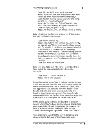 © Johan Roels, Thought Philosopher @ Roels’ Inn
	
The ‘Rising Strong’ process
15	
Luke: Oh, no! We'll never get it out now!
Yoda: So certain, are you? Always with you, what
cannot be done. Hear you nothing that I say?
Luke: Master, moving stones around is one thing,
but this is... totally different!
Yoda: No! No different! Only different in your
mind. You must unlearn what you have learned.
Luke: All right, I'll give it a try.
Yoda: No! Try not. Do... or do not. There is no try.
Luke tries to use the Force to levitate his X-Wing out of
the bog, but fails in his attempt.
Luke: I can't. It's too big.
Yoda: Size matters not. Look at me. Judge me by
my size, do you? Hmm? Hmm. And well you should
not. For my ally is the Force, and a powerful ally it
is. Life creates it, makes it grow. Its energy
surrounds us and binds us. Luminous beings are we,
not this crude matter. You must feel the Force
around you; here, between you, me, the tree, the
rock, everywhere, yes. Even between the land and
the ship.
Luke: You want the impossible.
Luke sees that Yoda uses ‘the Force’ to levitate the X-
Wing out of the bog and gets flustered when he
succeeds.
Luke: I don't... I don't believe it!
Yoda: That is why you fail.
In another pivotal scene Yoda is training Luke to become
a Jedi warrior, teaching him how to honorable use of the
Force and how the dark side of the force – anger, fear,
and aggression – can consume him if he doesn’t learn
how to find calm and inner peace (i.e. how to live
Creative Interchange from within). You have already
understood that to me the Force is a metaphor whilst the
dark side of it is a metaphor for the Vicious Circlexi
.
In this scene, Luke and Yoda are standing in the dark
swamp where they’ve been training when a strange look
comes over Luke. He points towards a dark cave at the
base of a giant tree and, looking at Yoda, he says,
“There’s something not right here… I feel cold. Death.”
Yoda explains to Luke that the cave is dangerous and
strong with the dark side of the Force. Luke looks
 