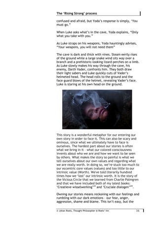 © Johan Roels, Thought Philosopher @ Roels’ Inn
	
The ‘Rising Strong’ process
16	
confused and afraid, but Yoda’s response is simply, ‘You
must go.”
When Luke asks what’s in the cave, Yoda explains, “Only
what you take with you.”
As Luke straps on his weapons, Yoda hauntingly advises,
“Your weapons, you will not need them”
The cave is dark and thick with vines. Steam eerily rises
of the ground while a large snake wind sits way over a
branch and a prehistoric-looking lizard perches on a limb.
As Luke slowly makes his way through the cave, his
enemy, Darth Vader, confronts him. They both draw
their light sabers and Luke quickly cuts of Vader’s
helmeted head. The head rolls to the ground and the
face guard blows of the helmet, revealing Vader’s face.
Luke is staring at his own head on the ground.
This story is a wonderful metaphor for our entering our
own story in order to face it. This can also be scary and
ominous, since what we ultimately have to face is
ourselves. The hardest part about our stories is often
what we bring in it – what our colored consciousness
invents about who we are and how we want to be seen
by others. What makes the story so painful is what we
tell ourselves about our own values and regarding what
we are really worth. In doing so, we’re stuck too much to
our eccentric core values (values) and too little to our
intrinsic value (Worth). We've told literarily hundred
times how we ‘lost’ our intrinsic worth. It is the story of
the Vicious Circle that we learned from Charlie Palmgren
and that we have included both of my latest books:
‘Creatieve wisselwerking’xii
and ‘Cruciale dialogen’xiii
.
Owning our stories means reckoning with our feelings and
rumbling with our dark emotions – our fear, anger,
aggression, shame and blame. This isn’t easy, but the
 