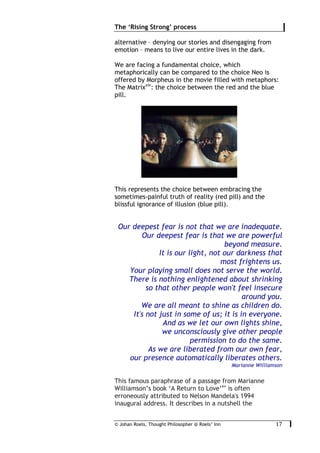 © Johan Roels, Thought Philosopher @ Roels’ Inn
	
The ‘Rising Strong’ process
17	
alternative – denying our stories and disengaging from
emotion – means to live our entire lives in the dark.
We are facing a fundamental choice, which
metaphorically can be compared to the choice Neo is
offered by Morpheus in the movie filled with metaphors:
The Matrixxiv
: the choice between the red and the blue
pill.
This represents the choice between embracing the
sometimes-painful truth of reality (red pill) and the
blissful ignorance of illusion (blue pill).
Our deepest fear is not that we are inadequate.
Our deepest fear is that we are powerful
beyond measure.
It is our light, not our darkness that
most frightens us.
Your playing small does not serve the world.
There is nothing enlightened about shrinking
so that other people won't feel insecure
around you.
We are all meant to shine as children do.
It's not just in some of us; it is in everyone.
And as we let our own lights shine,
we unconsciously give other people
permission to do the same.
As we are liberated from our own fear,
our presence automatically liberates others.
Marianne Williamson
This famous paraphrase of a passage from Marianne
Williamson’s book ‘A Return to Love’xv
is often
erroneously attributed to Nelson Mandela's 1994
inaugural address. It describes in a nutshell the
 