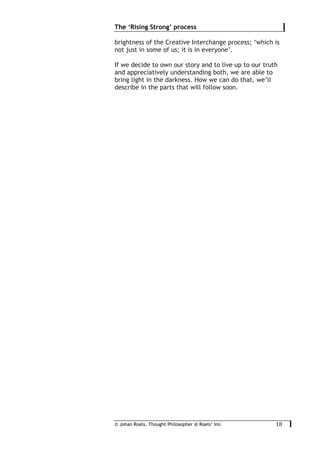 © Johan Roels, Thought Philosopher @ Roels’ Inn
	
The ‘Rising Strong’ process
18	
brightness of the Creative Interchange process; ‘which is
not just in some of us; it is in everyone’.
If we decide to own our story and to live up to our truth
and appreciatively understanding both, we are able to
bring light in the darkness. How we can do that, we’ll
describe in the parts that will follow soon.
 