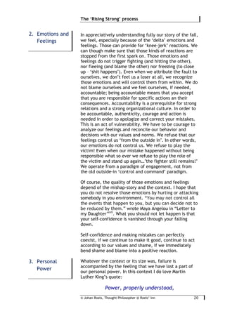 © Johan Roels, Thought Philosopher @ Roels’ Inn
	
The ‘Rising Strong’ process
20	
In appreciatively understanding fully our story of the fall,
we feel, especially because of the ‘delta’ emotions and
feelings. Those can provide for ‘knee-jerk’ reactions. We
can though make sure that those kinds of reactions are
stopped from the first spark on. Those emotions and
feelings do not trigger fighting (and hitting the other),
nor fleeing (and blame the other) nor freezing (to close
up – ‘shit happens’). Even when we attribute the fault to
ourselves, we don’t feel us a loser at all, we recognize
those emotions and will control them from within. We do
not blame ourselves and we feel ourselves, if needed,
accountable; being accountable means that you accept
that you are responsible for specific actions an their
consequences. Accountability is a prerequisite for strong
relations and a strong organizational culture. In order to
be accountable, authenticity, courage and action is
needed in order to apologize and correct your mistakes.
This is an act of vulnerability. We have to be courage to
analyze our feelings and reconcile our behavior and
decisions with our values and norms. We refuse that our
feelings control us ‘from the outside in’. In other words,
our emotions do not control us. We refuse to play the
victim! Even when our mistake happened without being
responsible what so ever we refuse to play the role of
the victim and stand up again…’the fighter still remains!’
We operate from a paradigm of engagement, not from
the old outside-in ‘control and command’ paradigm.
Of course, the quality of those emotions and feelings
depend of the mishap-story and the context. I hope that
you do not resolve those emotions by hurting or attacking
somebody in you environment. “You may not control all
the events that happen to you, but you can decide not to
be reduced by them.” wrote Maya Angelou in “Letter to
my Daughter’xvii
. What you should not let happen is that
your self-confidence is vanished through your falling
down.
Self-confidence and making mistakes can perfectly
coexist, if we continue to make it good, continue to act
according to our values and shame, if we immediately
bend shame and blame into a positive reaction.
Whatever the context or its size was, failure is
accompanied by the feeling that we have lost a part of
our personal power. In this context I do love Martin
Luther King’s quote:
Power, properly understood,
2. Emotions and
Feelings
3. Personal
Power
 