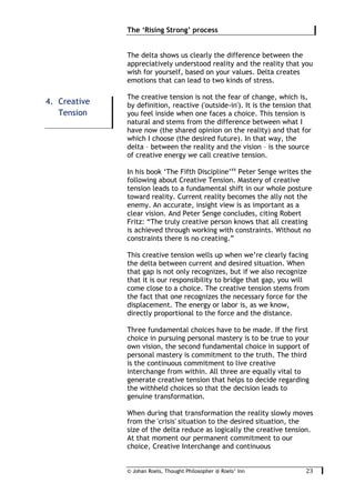 © Johan Roels, Thought Philosopher @ Roels’ Inn
	
The ‘Rising Strong’ process
23	
The delta shows us clearly the difference between the
appreciatively understood reality and the reality that you
wish for yourself, based on your values. Delta creates
emotions that can lead to two kinds of stress.
The creative tension is not the fear of change, which is,
by definition, reactive ('outside-in'). It is the tension that
you feel inside when one faces a choice. This tension is
natural and stems from the difference between what I
have now (the shared opinion on the reality) and that for
which I choose (the desired future). In that way, the
delta – between the reality and the vision – is the source
of creative energy we call creative tension.
In his book ‘The Fifth Discipline’xx
Peter Senge writes the
following about Creative Tension. Mastery of creative
tension leads to a fundamental shift in our whole posture
toward reality. Current reality becomes the ally not the
enemy. An accurate, insight view is as important as a
clear vision. And Peter Senge concludes, citing Robert
Fritz: “The truly creative person knows that all creating
is achieved through working with constraints. Without no
constraints there is no creating.”
This creative tension wells up when we’re clearly facing
the delta between current and desired situation. When
that gap is not only recognizes, but if we also recognize
that it is our responsibility to bridge that gap, you will
come close to a choice. The creative tension stems from
the fact that one recognizes the necessary force for the
displacement. The energy or labor is, as we know,
directly proportional to the force and the distance.
Three fundamental choices have to be made. If the first
choice in pursuing personal mastery is to be true to your
own vision, the second fundamental choice in support of
personal mastery is commitment to the truth. The third
is the continuous commitment to live creative
interchange from within. All three are equally vital to
generate creative tension that helps to decide regarding
the withheld choices so that the decision leads to
genuine transformation.
When during that transformation the reality slowly moves
from the 'crisis' situation to the desired situation, the
size of the delta reduce as logically the creative tension.
At that moment our permanent commitment to our
choice, Creative Interchange and continuous
4. Creative
Tension
 
