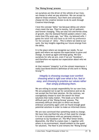 © Johan Roels, Thought Philosopher @ Roels’ Inn
	
The ‘Rising Strong’ process
25	
we ourselves are the driver of the vehicle of our lives;
we choose to what we pay attention. We can accept to
observe those emotions, face them and consciously
choose let the creative tension to do its work through
Creative Interchange.
I love the concept ‘delta’ too because deltas are where
rivers meet the sea. They’re marshy, full of sediment,
and forever changing. They are also rich and fertile areas
of growth, like the Zeeland Flemish polders where I met,
more than fifty years ago, ‘our’ Rita, my beloved wife. I
guess the latter will also have to do with my preference
for the concept of ' delta '. This is where we need to our
work. Our key insights regarding our future emerge from
the delta.
It is the place where we recognize our needs, fix our
goals and where we express the expectation to grow and
change, to stand up again and keep going. We love
ourselves for who we are, even if we are ‘facedown’,
and therefore we express our expectation about who we
could be!
At that moment "integrity" is of the utmost importance. I
really love Brené Brown's definition of this term in 'Rising
Strong’xxi
:
Integrity is choosing courage over comfort;
choosing what is right over what is fun, fast or
easy; and choosing to practice our values rather
than simply professing them.
We are willing to accept responsibility for our own lives.
We are prepared not to opt for convenience and we do
not accept the first best solution. On the contrary, we
courageously choose to start the search for those
solutions that really matter. This leads us to the most
difficult part of the ‘Rising Strong’ process. The
extremely difficult third part in which we should
embrace uncertainty again until we found enough good
potential solutions in order to make an informed choice.
We are now convinced that something needs to change.
We have fully clarified the why of that need for change.
It is not in accordance with our personal mission to
continue to lay facedown (cf. The Why? Simon Sinek).
Meanwhile, the Who? Is crystal clear: I, together with
others in my environment, should embark on the quest
for solutions. The How? Is and remains the ‘Rising Strong’
 