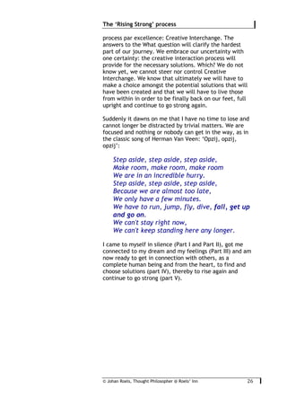 © Johan Roels, Thought Philosopher @ Roels’ Inn
	
The ‘Rising Strong’ process
26	
process par excellence: Creative Interchange. The
answers to the What question will clarify the hardest
part of our journey. We embrace our uncertainty with
one certainty: the creative interaction process will
provide for the necessary solutions. Which? We do not
know yet, we cannot steer nor control Creative
Interchange. We know that ultimately we will have to
make a choice amongst the potential solutions that will
have been created and that we will have to live those
from within in order to be finally back on our feet, full
upright and continue to go strong again.
Suddenly it dawns on me that I have no time to lose and
cannot longer be distracted by trivial matters. We are
focused and nothing or nobody can get in the way, as in
the classic song of Herman Van Veen: ‘Opzij, opzij,
opzij’:
Step aside, step aside, step aside,
Make room, make room, make room
We are in an incredible hurry.
Step aside, step aside, step aside,
Because we are almost too late,
We only have a few minutes.
We have to run, jump, fly, dive, fall, get up
and go on.
We can't stay right now,
We can't keep standing here any longer.
I came to myself in silence (Part I and Part II), got me
connected to my dream and my feelings (Part III) and am
now ready to get in connection with others, as a
complete human being and from the heart, to find and
choose solutions (part IV), thereby to rise again and
continue to go strong (part V).
 