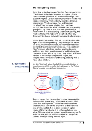 © Johan Roels, Thought Philosopher @ Roels’ Inn
	
The ‘Rising Strong’ process
28	
According to Jan Bommerez, Stephen Covey stated once:
"Trust is certainty about universal principles". One of
these universal principles is Creative Interchange. This
quote of Stephen Covey is actually my mission in life: ‘To
keep permanently inner certainty regarding Creative
Interchange. "Trust comes on foot and leaves on
horseback" is a universal wisdom that I too have
encountered in my life. What I learned over the years by
giving trust 'up front' is that trust can grow during a
relationship. If in a relationship trust is not growing, the
relationship itself is not worth the effort. After all,
Creative Interchange thrives through sound relationships.
In this search for actions, that not only allow me to rise
again but - more importantly - help me to go on, I have
to, along with my companions, interconnect creatively
elements that are seemingly unrelated. This creates an
"aha!" moment allowing a possible solution to come
suddenly into sight; a real moment of sudden insight or
discovery. In this part of my quest, new issues, which are
handed to me through the previous stages, are
integrated into my old way of thinking, creating thus a
new, fuller mindset.
My ‘third’ (spiritual) father Charlie Palmgren calls this kind of
consciousness, which is at play during this part of the ‘Rising
Strong’ process, synergistic consciousness.
Synergy means that the solution, created by connecting
elements in a unique way, 'is different from and more
than' than was expected. The result is more than the
‘mathematical sum’ of the properties of the elements
that are integrated. It is in other words not a plain
mixing of the ingredients; it is rather realizing a new
alloy. This new alloy has unique, surprising properties. So
a unique new solution needed in order to rise up from
the fall and to go strong forward again.
2. Synergistic
Consciousness
 