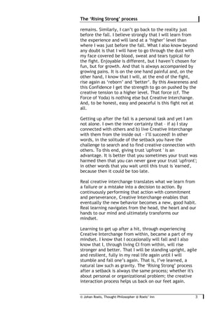 © Johan Roels, Thought Philosopher @ Roels’ Inn
	
The ‘Rising Strong’ process
3	
remains. Similarly, I can’t go back to the reality just
before the fall. I believe strongly that I will learn from
the experience and will land at a ‘higher’ level than
where I was just before the fall. What I also know beyond
any doubt is that I will have to go through the dust with
my face covered be blood, sweat and tears typical for
the fight. Enjoyable is different, but I haven’t chosen for
fun, but for growth. And that is always accompanied by
growing pains. It is on the one hand painful and, on the
other hand, I know that I will, at the end of the fight,
rise again as ‘reborn’ and ‘better’. By this Awareness and
this Confidence I get the strength to go on pushed by the
creative tension to a higher level. That force (cf. The
Force of Yoda) is nothing else but Creative Interchange.
And, to be honest, easy and peaceful is this fight not at
all.
Getting up after the fall is a personal task and yet I am
not alone. I own the inner certainty that – if a) I stay
connected with others and b) live Creative Interchange
with them from the inside out – I’ll succeed! In other
words, in the solitude of the setback you have the
challenge to search and to find creative connection with
others. To this end, giving trust 'upfront ' is an
advantage. It is better that you sometimes your trust was
harmed then that you can never gave your trust 'upfront';
in other words that you wait until this trust is 'earned',
because then it could be too late.
Real creative interchange translates what we learn from
a failure or a mistake into a decision to action. By
continuously performing that action with commitment
and perseverance, Creative Interchange enables that
eventually the new behavior becomes a new, good habit.
Real learning navigates from the head, the heart and our
hands to our mind and ultimately transforms our
mindset.
Learning to get up after a hit, through experiencing
Creative Interchange from within, became a part of my
mindset. I know that I occasionally will fall and I also
know that I, through living CI from within, will rise
stronger and better. That I will be standing upright, agile
and resilient, fully in my real life again until I will
stumble and fall one’s again. That is, I’ve learned, a
natural law such as gravity. The ‘Rising Strong’ process
after a setback is always the same process; whether it's
about personal or organizational problem; the creative
interaction process helps us back on our feet again.
 