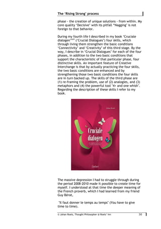 © Johan Roels, Thought Philosopher @ Roels’ Inn
	
The ‘Rising Strong’ process
30	
phase - the creation of unique solutions - from within. My
core quality ‘Decisive’ with its pitfall “Nagging" is not
foreign to that behavior.
During my fourth life I described in my book ‘Cruciale
dialogen’xxii
(‘Crucial Dialogues’) four skills, which
through living them strengthen the basic conditions
‘Connectivity’ and ‘Creativity’ of this third stage. By the
way, I describe in ‘Crucial Dialogues’ for each of the four
phases, in addition to the two basic conditions that
support the characteristic of that particular phase, four
distinctive skills. An important feature of Creative
Interchange is that by actually practicing the four skills,
the two basic conditions are enhanced and by
strengthening those two basic conditions the four skills
are in turn backed up. The skills of the third phase are
(1) re-framing the problem, use of (2) analogies, and (3)
metaphors and (4) the powerful tool "4+ and one whish".
Regarding the description of these skills I refer to my
book.
The massive depression I had to struggle through during
the period 2008-2010 made it possible to create time for
myself. I understood at that time the deeper meaning of
the French proverb, which I had learned from my friend
Guy Bérat,
"Il faut donner le temps au temps" (You have to give
time to time).
 