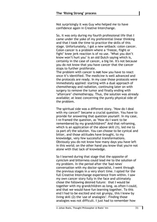 © Johan Roels, Thought Philosopher @ Roels’ Inn
	
The ‘Rising Strong’ process
31	
Not surprisingly it was Guy who helped me to have
confidence again in Creative Interchange.
So, it was only during my fourth professional life that I
came under the yoke of my preferential linear thinking
and that I took the time to practice the skills of this
stage. Unfortunately, I got a new setback: colon cancer.
Colon cancer is a problem where a ‘freeze, flight or
fight’ knee jerk reaction is of no use. "What you don’t
know won’t hurt you" is an old Dutch saying which is,
certainly in the case of cancer, a big lie. It's not because
you do not know that you have cancer that the cancer
stops to further proliferate.
The problem with cancer is not how you have to react
once it’s identified. The medicine is well advanced and
the protocols are ready. In my case those protocols were
immediately applied: starting with a dual approach of
chemotherapy and radiation, continuing later on with
surgery to remove the tumor and finally ending with
‘aftercare’ chemotherapy. Thus, the solution was already
available; at least concerning the purely physical side of
the problem.
The spiritual side was a different story. "How do I deal
with my cancer?" became a crucial question. You have to
provide for answering that question yourself. In my case,
I re-framed the question, as "How do I want to be
remembered by my grandchildren?" And that reframing,
which is an application of the above skill (1), led me to
(a part of) the solution. You can choose to be cynical and
bitter, and those attitudes have brought, to my
knowledge, very few successful transformations.
Obviously you do not know how many days you have left
in this world; on the other hand you know that you're not
alone with that lack of knowledge.
So I learned during that stage that the opposite of
cynicism and bitterness could lead me to the solution of
my problem. In the period after the 'bad news'
conversation with my doctor-specialist, I went through
the previous stages in a very short time. I opted for the
full Creative Interchange experience from within. I saw
my own cancer story fully in the face and ultimately
chose the following desired future: that I would be
together with my grandchildren as long, as often I could,
and that we would have fun learning together. To this
end I had to be excited and not grumpy, this I knew by
living skill (2) the 'use of analogies’. Finding those
analogies was not difficult. I just had to remember how
 
