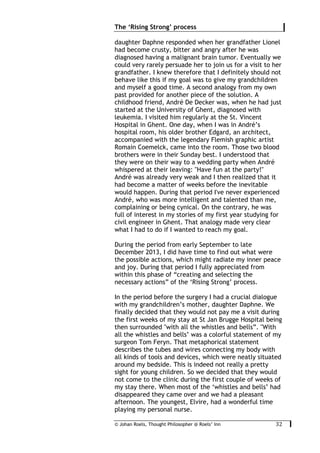 © Johan Roels, Thought Philosopher @ Roels’ Inn
	
The ‘Rising Strong’ process
32	
daughter Daphne responded when her grandfather Lionel
had become crusty, bitter and angry after he was
diagnosed having a malignant brain tumor. Eventually we
could very rarely persuade her to join us for a visit to her
grandfather. I knew therefore that I definitely should not
behave like this if my goal was to give my grandchildren
and myself a good time. A second analogy from my own
past provided for another piece of the solution. A
childhood friend, André De Decker was, when he had just
started at the University of Ghent, diagnosed with
leukemia. I visited him regularly at the St. Vincent
Hospital in Ghent. One day, when I was in André’s
hospital room, his older brother Edgard, an architect,
accompanied with the legendary Flemish graphic artist
Romain Coemelck, came into the room. Those two blood
brothers were in their Sunday best. I understood that
they were on their way to a wedding party when André
whispered at their leaving: "Have fun at the party!"
André was already very weak and I then realized that it
had become a matter of weeks before the inevitable
would happen. During that period I've never experienced
André, who was more intelligent and talented than me,
complaining or being cynical. On the contrary, he was
full of interest in my stories of my first year studying for
civil engineer in Ghent. That analogy made very clear
what I had to do if I wanted to reach my goal.
During the period from early September to late
December 2013, I did have time to find out what were
the possible actions, which might radiate my inner peace
and joy. During that period I fully appreciated from
within this phase of “creating and selecting the
necessary actions” of the ‘Rising Strong’ process.
In the period before the surgery I had a crucial dialogue
with my grandchildren’s mother, daughter Daphne. We
finally decided that they would not pay me a visit during
the first weeks of my stay at St Jan Brugge Hospital being
then surrounded "with all the whistles and bells”. "With
all the whistles and bells’ was a colorful statement of my
surgeon Tom Feryn. That metaphorical statement
describes the tubes and wires connecting my body with
all kinds of tools and devices, which were neatly situated
around my bedside. This is indeed not really a pretty
sight for young children. So we decided that they would
not come to the clinic during the first couple of weeks of
my stay there. When most of the ‘whistles and bells’ had
disappeared they came over and we had a pleasant
afternoon. The youngest, Elvire, had a wonderful time
playing my personal nurse.
 