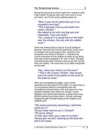 © Johan Roels, Thought Philosopher @ Roels’ Inn
	
The ‘Rising Strong’ process
33	
During the second of my three week that I stayed in what
I then called 'my deluxe room with nice views in a four
star hotel', one of the nurses suddenly asked me:
"What is your secret Johan that you’re so
enjoyable every day'?"
“This is because I live my own book from
within, Christel.”
She looked at me with very big eyes and
responded, “Your own book? "
"Yes, a copy of it is laying there on the table
near the window, the one with the reddish
cover.”
There was indeed laying a copy of ‘Crucial dialogues’
because I had until five minutes before the nurses came
to transport me to the surgery room, worked on the
translation into French of Chapter 1. I had sent the
French translation of that chapter by email to Guy Bérat,
who took cared of adapting it to ‘real’ French. The book
remained laying there, because I had not yet left my bed
after the surgery. The nurse went to my table and picked
up the book
"Hey, Johan your name is on the cover!"
“"That is the custom, Christel. They always
print the name of the author on the cover of
the book he wrote."
When she was flipping the pages, I gave a brief
explanation of the content of the book. It’s about how to
run successfully difficult conversations that one
inevitably has several times in life and I gave her a few
possible examples from within her context: crucial
dialogues with opinionated doctors, a bossy head nurse,
difficult patients and noisy visitors. Christel continued
flipping through the book looking at the diagrams and
suddenly said:
"This seems extremely interesting, I definitely
could use it!”
"Do you really want to use it, Christel?”
“Of course Johan!"
"In that case I offer you a copy of my book."
"Do you give me this?" showing me the book she
had in her hands.
 