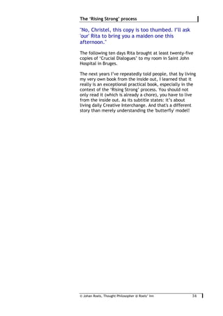 © Johan Roels, Thought Philosopher @ Roels’ Inn
	
The ‘Rising Strong’ process
34	
"No, Christel, this copy is too thumbed. I’ll ask
'our' Rita to bring you a maiden one this
afternoon."
The following ten days Rita brought at least twenty-five
copies of ‘Crucial Dialogues’ to my room in Saint John
Hospital in Bruges.
The next years I’ve repeatedly told people, that by living
my very own book from the inside out, I learned that it
really is an exceptional practical book, especially in the
context of the ‘Rising Strong’ process. You should not
only read it (which is already a chore), you have to live
from the inside out. As its subtitle states: it’s about
living daily Creative Interchange. And that's a different
story than merely understanding the 'butterfly' model!
 
