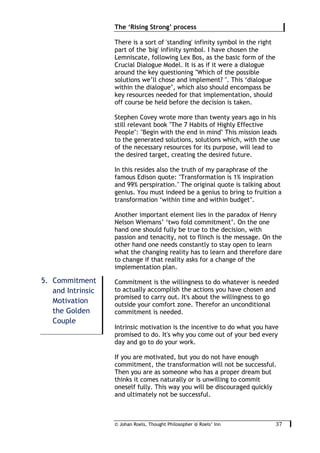 © Johan Roels, Thought Philosopher @ Roels’ Inn
	
The ‘Rising Strong’ process
37	
There is a sort of 'standing' infinity symbol in the right
part of the 'big' infinity symbol. I have chosen the
Lemniscate, following Lex Bos, as the basic form of the
Crucial Dialogue Model. It is as if it were a dialogue
around the key questioning "Which of the possible
solutions we’ll chose and implement? ". This ‘dialogue
within the dialogue’, which also should encompass be
key resources needed for that implementation, should
off course be held before the decision is taken.
Stephen Covey wrote more than twenty years ago in his
still relevant book "The 7 Habits of Highly Effective
People": "Begin with the end in mind" This mission leads
to the generated solutions, solutions which, with the use
of the necessary resources for its purpose, will lead to
the desired target, creating the desired future.
In this resides also the truth of my paraphrase of the
famous Edison quote: "Transformation is 1% inspiration
and 99% perspiration." The original quote is talking about
genius. You must indeed be a genius to bring to fruition a
transformation ‘within time and within budget’.
Another important element lies in the paradox of Henry
Nelson Wiemans’ ‘two fold commitment’. On the one
hand one should fully be true to the decision, with
passion and tenacity, not to flinch is the message. On the
other hand one needs constantly to stay open to learn
what the changing reality has to learn and therefore dare
to change if that reality asks for a change of the
implementation plan.
Commitment is the willingness to do whatever is needed
to actually accomplish the actions you have chosen and
promised to carry out. It's about the willingness to go
outside your comfort zone. Therefor an unconditional
commitment is needed.
Intrinsic motivation is the incentive to do what you have
promised to do. It's why you come out of your bed every
day and go to do your work.
If you are motivated, but you do not have enough
commitment, the transformation will not be successful.
Then you are as someone who has a proper dream but
thinks it comes naturally or is unwilling to commit
oneself fully. This way you will be discouraged quickly
and ultimately not be successful.
5. Commitment
and Intrinsic
Motivation
the Golden
Couple
 