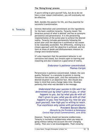 © Johan Roels, Thought Philosopher @ Roels’ Inn
	
The ‘Rising Strong’ process
38	
If you're willing to give yourself fully, but do so do not
have a clear reason (motivation), you will eventually not
be effective.
Both, besides the passion for life, are thus essential for
successful transformation.
Intrinsic Motivation and commitment are the ingredients
for the basic condition tenacity. Tenacity means "the
tenacious pursuit of what is desired" and has as synonyms
persistence and perseverance. It is the persevering
implementation of the action plan to achieve the desired
reality. Tenacity includes permanently following the
action plan until the objective is achieved or has ceases
to be reasonably accessible. Put differently, sticking to a
chosen approach until the objective is achieved, and not
faint at times of doubt and disillusionment inherent to
change and transformation.
It’s also important that the persistent behavior is not
convulsive and closed, but remains open to learning and
reasoning and also is based on a good sense of reality.
Endurance is patience concentrated.
Thomas Carlyle
Perseverance is patience concentrated. Indeed, the core
quality 'Patience’ is a necessity to persist in moving
forward on the chosen path, until the realization of the
desired situation is an objective fact. One should also
keep in mind that every change takes time. Develop
patiently that what was decided is the message.
Understand that your success in life won’t be
determined just by what’s given to you, or what
happens to you, but by what you do with all
that’s given to you; what you do with all that
happens to you; how hard you try; how far you
push yourself; how high you’re willing to reach.
True excellence only comes with perseverance.
President Barack Obama
(Remarks by the President at Kalamazoo
Central High School Commencement, June 2010)
However, Tenacity should not become stubbornness.
Tenacity is inclined to stubbornness when you keep on
going without taking into account the ever-changing
reality. Then one is not knowledgeable. That's tenacity
6. Tenacity
 