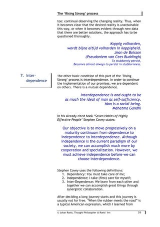 © Johan Roels, Thought Philosopher @ Roels’ Inn
	
The ‘Rising Strong’ process
39	
too: continual observing the changing reality. Thus, when
it becomes clear that the desired reality is unattainable
this way, or when it becomes evident through new data
that there are better solutions, the approach has to be
questioned thoroughly.
Koppig volharden,
wordt bijna altijd volharden in koppigheid.
Jean de Boisson
(Pseudoniem van Cees Buddingh)
To stubbornly persist,
Becomes almost always to persist in stubbornness.
The other basic condition of this part of the "Rising
Strong’ process is interdependence. In order to continue
the implementation of our promises, we are dependent
on others. There is a mutual dependence.
Interdependence is and ought to be
as much the ideal of man as self-sufficiency.
Man is a social being.
Mahatma Gandhi
In his already cited book ‘Seven Habits of Highly
Effective People’ Stephen Covey states:
Our objective is to move progressively on a
maturity continuum from dependence to
independence to interdependence. Although
independence is the current paradigm of our
society, we can accomplish much more by
cooperation and specialization. However, we
must achieve independence before we can
choose interdependence.
Stephen Covey uses the following definitions:
1. Dependency: You must take care of me;
2. Independence; I take (first) care for myself;
3. Inter-Dependence: We learn from each other and
together we can accomplish great things through
synergistic collaboration.
After deciding a long journey starts and this journey is
usually not for free. "When the rubber meets the road” is
a typical American expression, which I learned from
7. Inter-
dependence
 