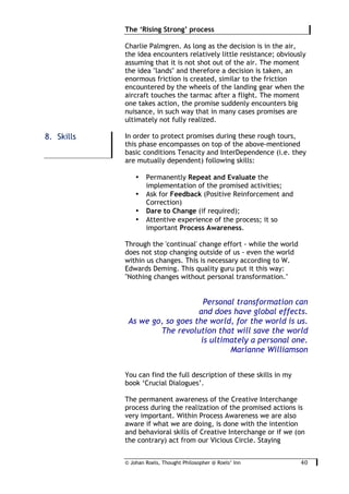 © Johan Roels, Thought Philosopher @ Roels’ Inn
	
The ‘Rising Strong’ process
40	
Charlie Palmgren. As long as the decision is in the air,
the idea encounters relatively little resistance; obviously
assuming that it is not shot out of the air. The moment
the idea "lands" and therefore a decision is taken, an
enormous friction is created, similar to the friction
encountered by the wheels of the landing gear when the
aircraft touches the tarmac after a flight. The moment
one takes action, the promise suddenly encounters big
nuisance, in such way that in many cases promises are
ultimately not fully realized.
In order to protect promises during these rough tours,
this phase encompasses on top of the above-mentioned
basic conditions Tenacity and InterDependence (i.e. they
are mutually dependent) following skills:
• Permanently Repeat and Evaluate the
implementation of the promised activities;
• Ask for Feedback (Positive Reinforcement and
Correction)
• Dare to Change (if required);
• Attentive experience of the process; it so
important Process Awareness.
Through the 'continual' change effort - while the world
does not stop changing outside of us - even the world
within us changes. This is necessary according to W.
Edwards Deming. This quality guru put it this way:
"Nothing changes without personal transformation."
Personal transformation can
and does have global effects.
As we go, so goes the world, for the world is us.
The revolution that will save the world
is ultimately a personal one.
Marianne Williamson
You can find the full description of these skills in my
book ‘Crucial Dialogues’.
The permanent awareness of the Creative Interchange
process during the realization of the promised actions is
very important. Within Process Awareness we are also
aware if what we are doing, is done with the intention
and behavioral skills of Creative Interchange or if we (on
the contrary) act from our Vicious Circle. Staying
8. Skills
 