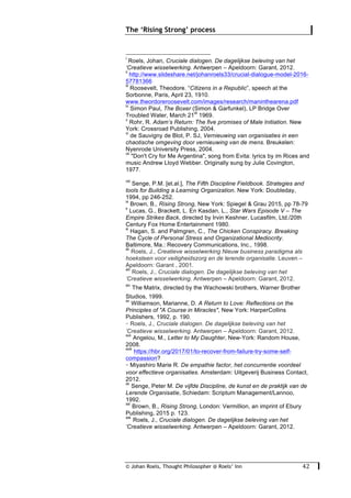 © Johan Roels, Thought Philosopher @ Roels’ Inn
	
The ‘Rising Strong’ process
42	
																																																													
i
Roels, Johan, Cruciale dialogen. De dagelijkse beleving van het
‘Creatieve wisselwerking. Antwerpen – Apeldoorn: Garant, 2012.
ii
http://www.slideshare.net/johanroels33/crucial-dialogue-model-2016-
57781366
iii
Roosevelt, Theodore. “Citizens in a Republic”, speech at the
Sorbonne, Paris, April 23, 1910.
www.theordoreroosevelt.com/images/research/maninthearena.pdf
iv
Simon Paul, The Boxer (Simon & Garfunkel), LP Bridge Over
Troubled Water, March 21
st
1969.
v
Rohr, R. Adam’s Return: The five promises of Male Initiation. New
York: Crossroad Publishing, 2004.
vi
de Sauvigny de Blot, P. SJ, Vernieuwing van organisaties in een
chaotische omgeving door vernieuwing van de mens. Breukelen:
Nyenrode University Press, 2004.
vii
"Don't Cry for Me Argentina", song from Evita: lyrics by im Rices and
music Andrew Lloyd Webber. Originally sung by Julie Covington,
1977.
viii
Senge, P.M. [et.al.], The Fifth Discipline Fieldbook. Strategies and
tools for Building a Learning Organization. New York: Doubleday,
1994, pp 246-252.
ix
Brown, B., Rising Strong, New York: Spiegel & Grau 2015, pp 78-79
x
Lucas, G., Brackett, L. En Kasdan, L., Star Wars Episode V – The
Empire Strikes Back, directed by Irvin Keshner, Lucasfilm, Ltd./20th
Century Fox Home Entertainment 1980.
xi
Hagan, S. and Palmgren, C., The Chicken Conspiracy. Breaking
The Cycle of Personal Stress and Organizational Mediocrity.
Baltimore, Ma.: Recovery Communications, Inc., 1998.
xii
Roels, J., Creatieve wisselwerking Nieuw business paradigma als
hoeksteen voor veiligheidszorg en de lerende organisatie. Leuven –
Apeldoorn: Garant , 2001.
xiii
Roels, J., Cruciale dialogen. De dagelijkse beleving van het
‘Creatieve wisselwerking. Antwerpen – Apeldoorn: Garant, 2012.
xiv
The Matrix, directed by the Wachowski brothers, Warner Brother
Studios, 1999.
xv
Williamson, Marianne, D. A Return to Love: Reflections on the
Principles of "A Course in Miracles", New York: HarperCollins
Publishers, 1992, p. 190.
xvi
Roels, J., Cruciale dialogen. De dagelijkse beleving van het
‘Creatieve wisselwerking. Antwerpen – Apeldoorn: Garant, 2012.
xvii
Angelou, M., Letter to My Daughter, New-York: Random House,
2008.
xviii
https://hbr.org/2017/01/to-recover-from-failure-try-some-self-
compassion?
xix
Miyashiro Marie R. De empathie factor, het concurrentie voordeel
voor effectieve organisaties. Amsterdam: Uitgeverij Business Contact,
2012.
xx
Senge, Peter M. De vijfde Discipline, de kunst en de praktijk van de
Lerende Organisatie, Schiedam: Scriptum Management/Lannoo,
1992.
xxi
Brown, B., Rising Strong, London: Vermillion, an imprint of Ebury
Publishing, 2015 p. 123.
xxii
Roels, J., Cruciale dialogen. De dagelijkse beleving van het
‘Creatieve wisselwerking. Antwerpen – Apeldoorn: Garant, 2012.
 