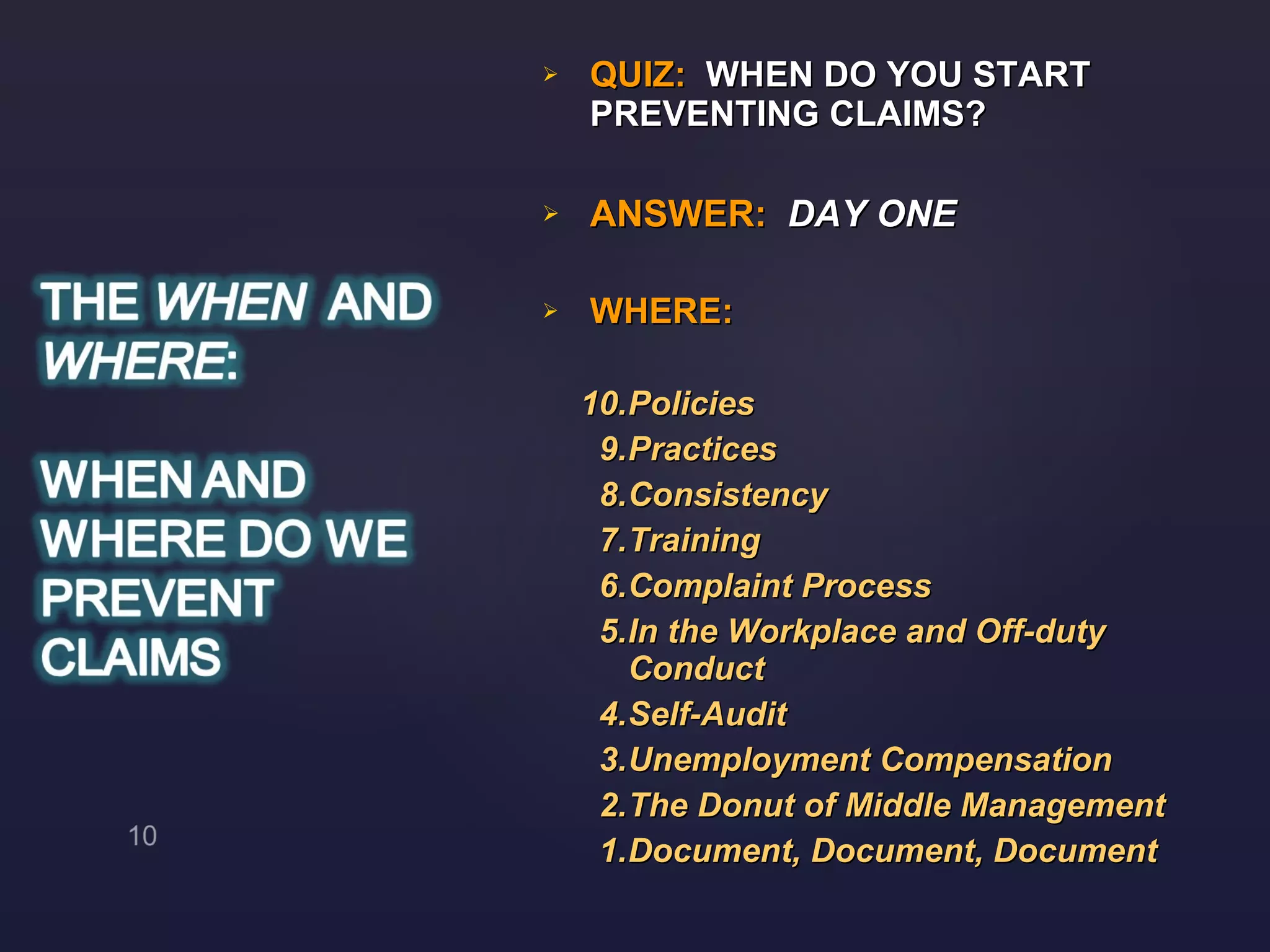 QUIZ:  WHEN DO YOU START PREVENTING CLAIMS? ANSWER:  DAY ONE WHERE: 10. Policies 9. Practices  8. Consistency 7. Training  6. Complaint Process 5. In the Workplace and Off-duty  Conduct 4. Self-Audit 3. Unemployment Compensation 2. The Donut of Middle Management  1. Document, Document, Document 