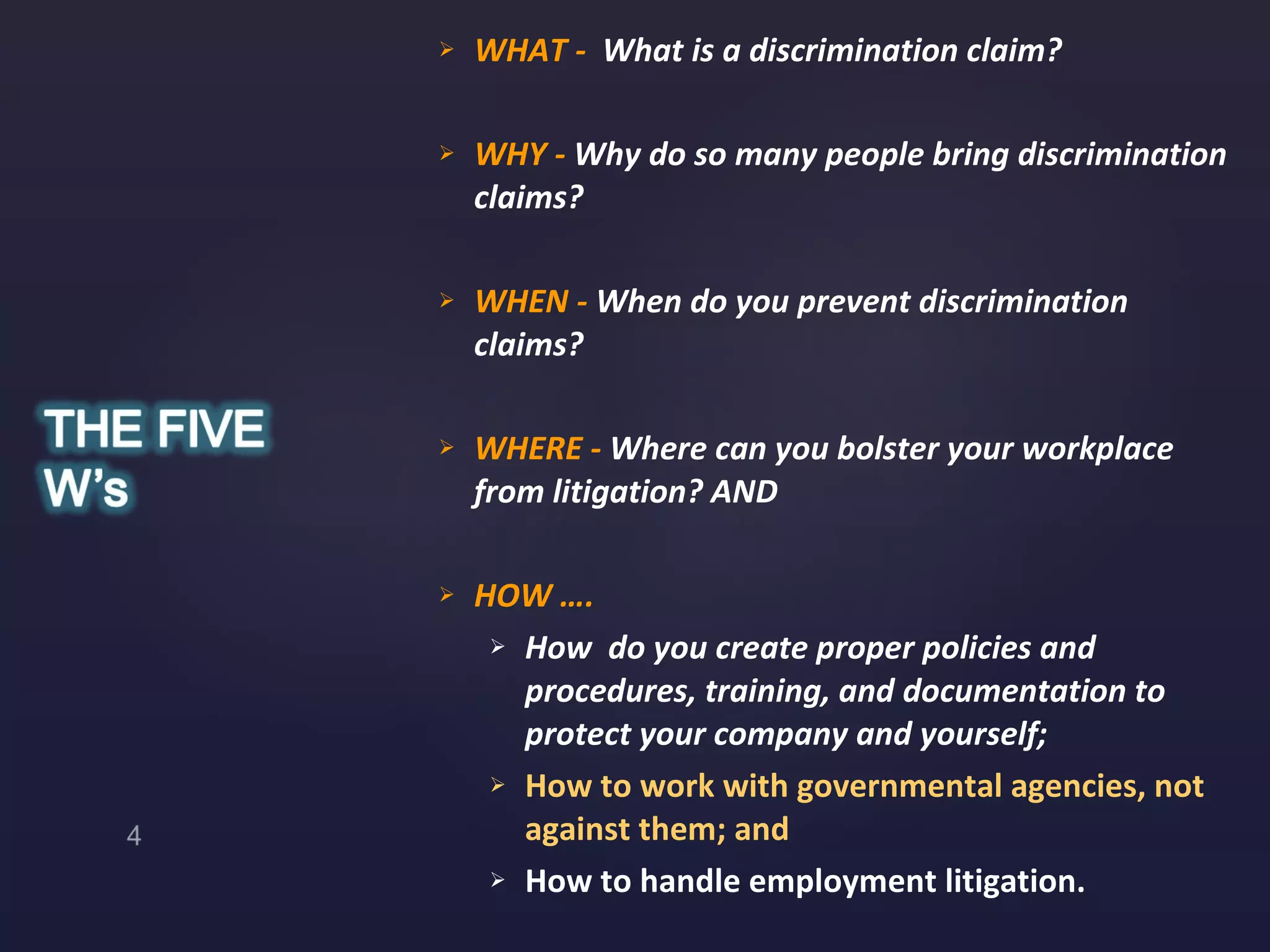 WHAT -  What is a discrimination claim? WHY -  Why do so many people bring discrimination claims?  WHEN -  When do you prevent discrimination claims? WHERE -  Where can you bolster your workplace from litigation? AND HOW ….  How  do you create proper policies and procedures, training, and documentation to protect your company and yourself; How to work with governmental agencies, not against them; and  How to handle employment litigation. 