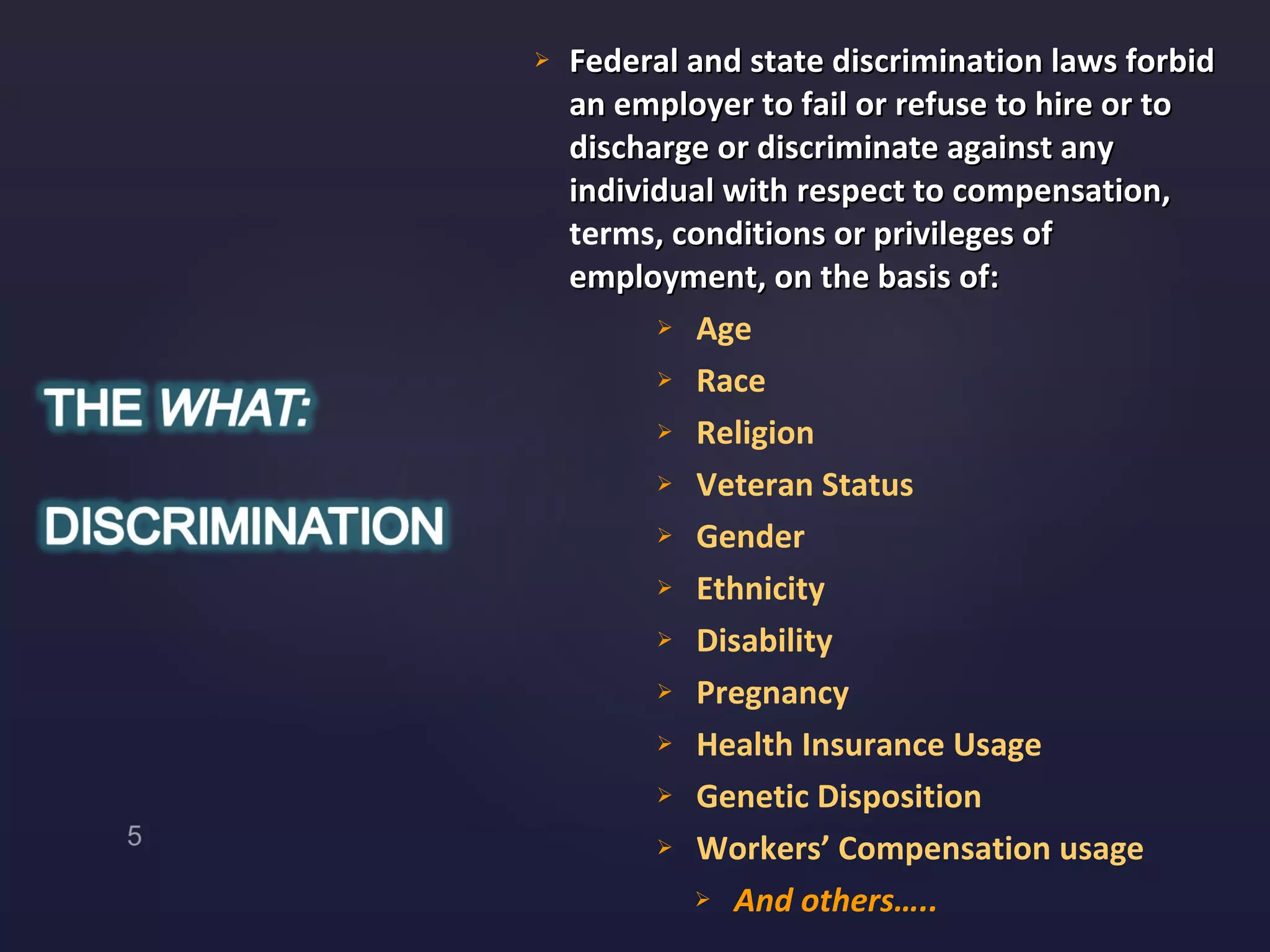 Federal and state discrimination laws forbid an employer to fail or refuse to hire or to discharge or discriminate against any individual with respect to compensation,  terms , conditions or privileges of employment, on the basis of: Age Race  Religion Veteran Status Gender Ethnicity Disability Pregnancy Health Insurance Usage Genetic Disposition Workers’ Compensation usage And others….. 