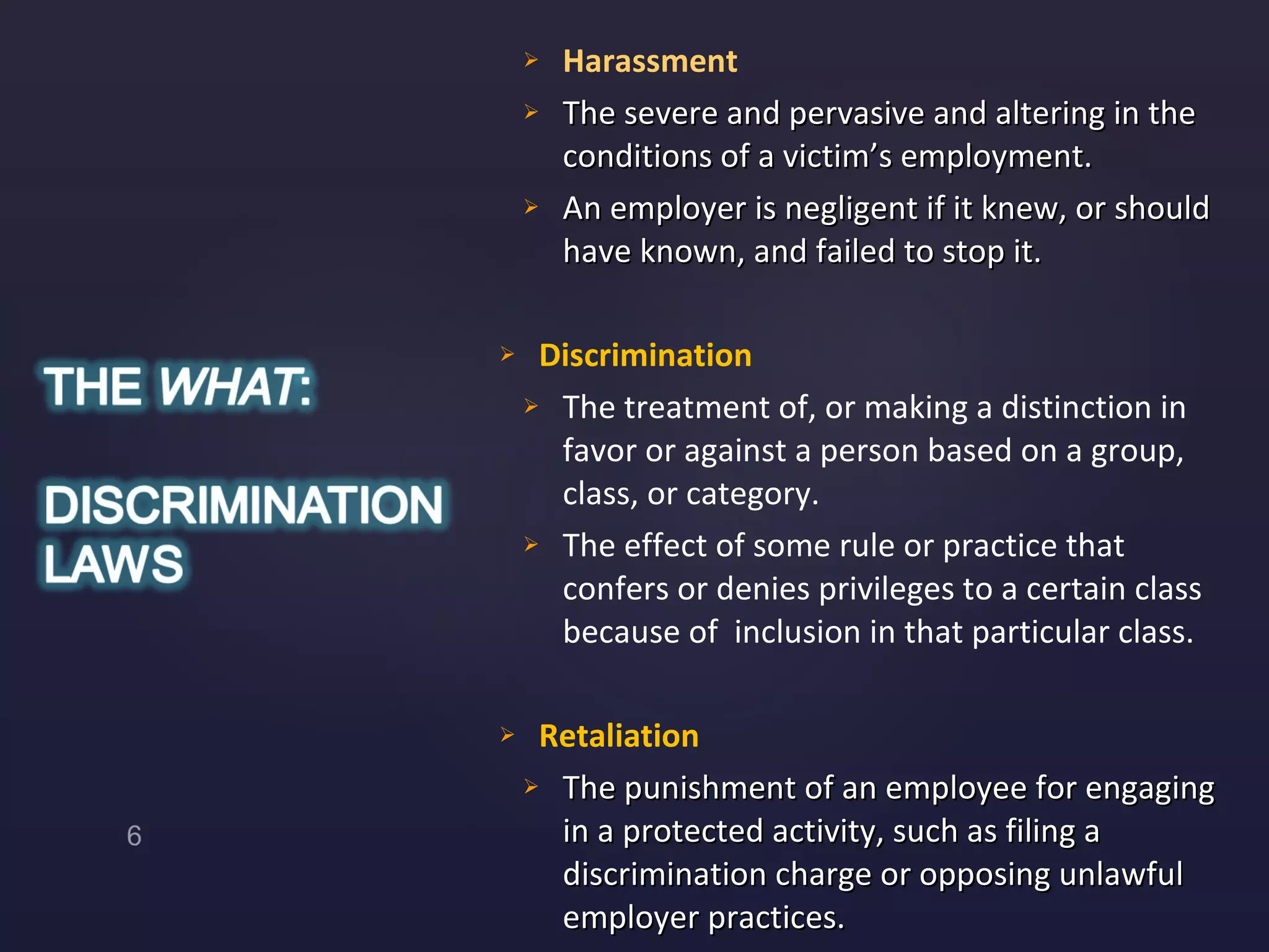 Harassment  The severe and pervasive and altering in the conditions of a victim’s employment. An employer is negligent if it knew, or should have known, and failed to stop it. Discrimination The treatment of, or making a distinction in favor or against a person based on a group, class, or category.  The effect of some rule or practice that confers or denies privileges to a certain class because of  inclusion in that particular class.  Retaliation The punishment of an employee for engaging in a protected activity, such as filing a discrimination charge or opposing unlawful employer practices.  